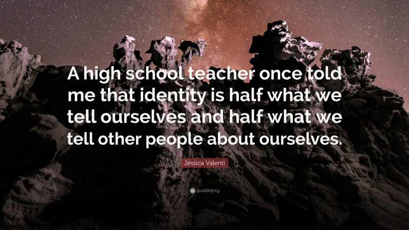 Jessica Valenti Quote: “A high school teacher once told me that identity is half what we tell ourselves and half what we tell other people about ourselves.”