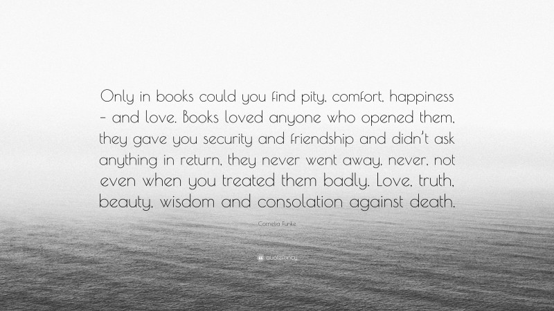 Cornelia Funke Quote: “Only in books could you find pity, comfort, happiness – and love. Books loved anyone who opened them, they gave you security and friendship and didn’t ask anything in return, they never went away, never, not even when you treated them badly. Love, truth, beauty, wisdom and consolation against death.”