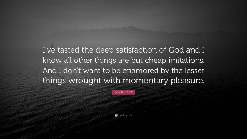 Lysa TerKeurst Quote: “I’ve tasted the deep satisfaction of God and I know all other things are but cheap imitations. And I don’t want to be enamored by the lesser things wrought with momentary pleasure.”