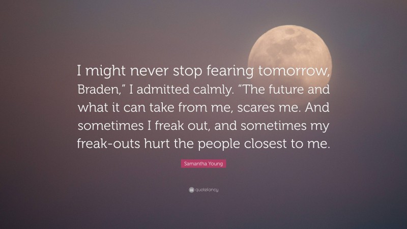 Samantha Young Quote: “I might never stop fearing tomorrow, Braden,” I admitted calmly. “The future and what it can take from me, scares me. And sometimes I freak out, and sometimes my freak-outs hurt the people closest to me.”