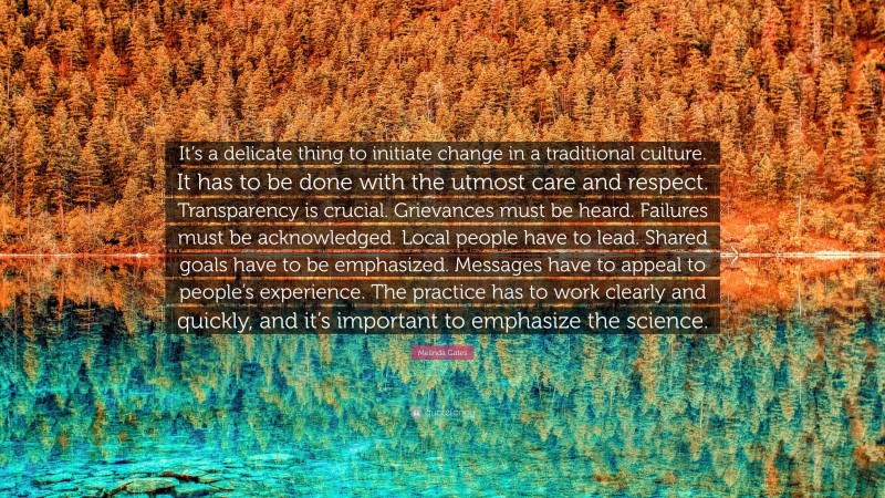 Melinda Gates Quote: “It’s a delicate thing to initiate change in a traditional culture. It has to be done with the utmost care and respect. Transparency is crucial. Grievances must be heard. Failures must be acknowledged. Local people have to lead. Shared goals have to be emphasized. Messages have to appeal to people’s experience. The practice has to work clearly and quickly, and it’s important to emphasize the science.”