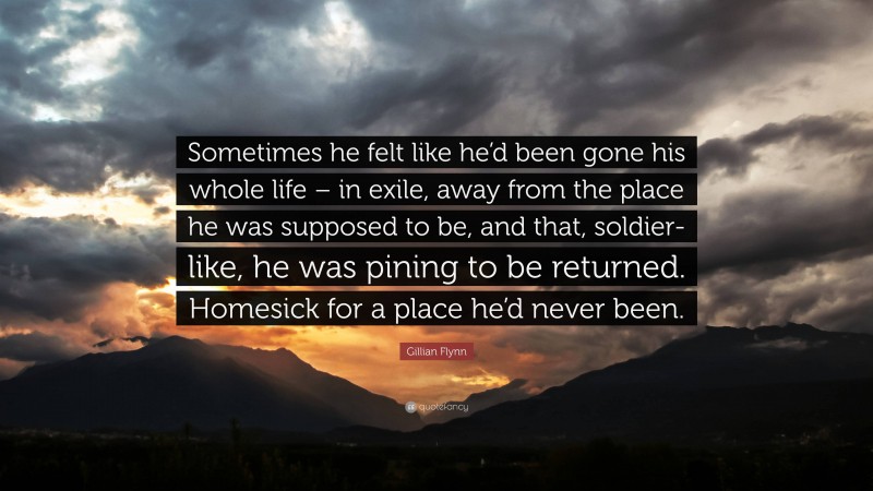 Gillian Flynn Quote: “Sometimes he felt like he’d been gone his whole life – in exile, away from the place he was supposed to be, and that, soldier-like, he was pining to be returned. Homesick for a place he’d never been.”