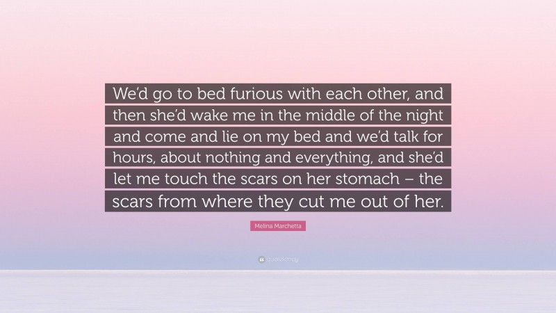 Melina Marchetta Quote: “We’d go to bed furious with each other, and then she’d wake me in the middle of the night and come and lie on my bed and we’d talk for hours, about nothing and everything, and she’d let me touch the scars on her stomach – the scars from where they cut me out of her.”