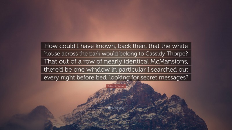 Robyn Schneider Quote: “How could I have known, back then, that the white house across the park would belong to Cassidy Thorpe? That out of a row of nearly identical McMansions, there’d be one window in particular I searched out every night before bed, looking for secret messages?”