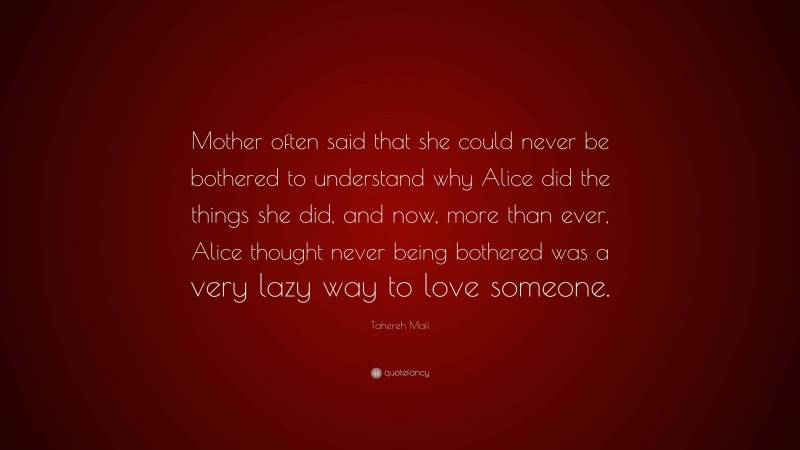 Tahereh Mafi Quote: “Mother often said that she could never be bothered to understand why Alice did the things she did, and now, more than ever, Alice thought never being bothered was a very lazy way to love someone.”