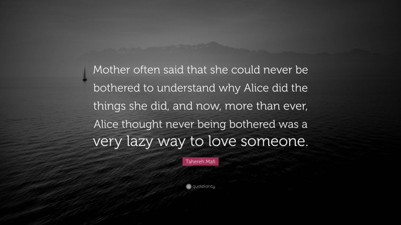 Tahereh Mafi Quote: “Mother often said that she could never be bothered to understand why Alice did the things she did, and now, more than ever, Alice thought never being bothered was a very lazy way to love someone.”
