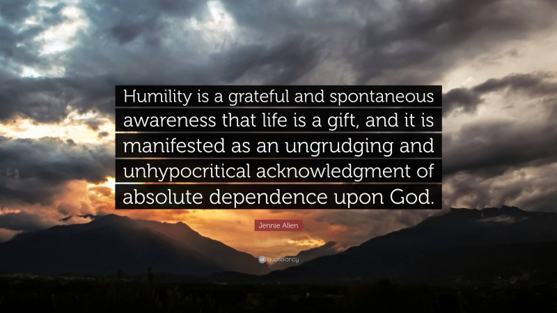 Jennie Allen Quote: “Humility is a grateful and spontaneous awareness that life is a gift, and it is manifested as an ungrudging and unhypocritical acknowledgment of absolute dependence upon God.”