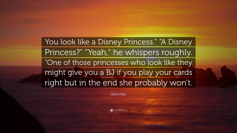 Karina Halle Quote: “You look like a Disney Princess.” “A Disney Princess?” “Yeah,” he whispers roughly. “One of those princesses who look like they might give you a BJ if you play your cards right but in the end she probably won’t.”