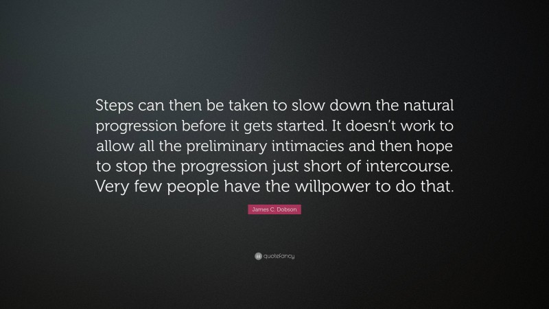 James C. Dobson Quote: “Steps can then be taken to slow down the natural progression before it gets started. It doesn’t work to allow all the preliminary intimacies and then hope to stop the progression just short of intercourse. Very few people have the willpower to do that.”