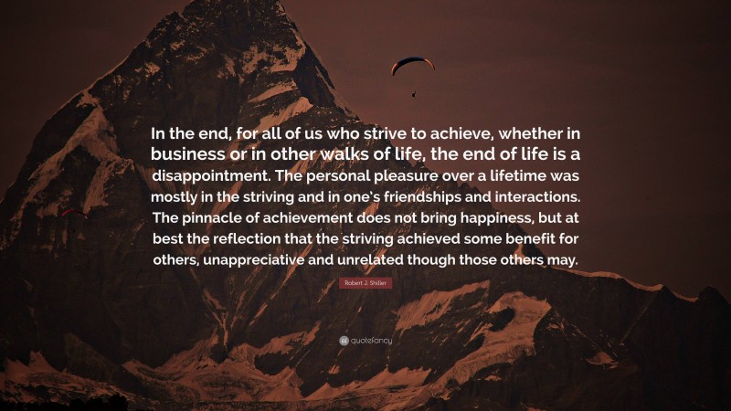Robert J. Shiller Quote: “In the end, for all of us who strive to achieve, whether in business or in other walks of life, the end of life is a disappointment. The personal pleasure over a lifetime was mostly in the striving and in one’s friendships and interactions. The pinnacle of achievement does not bring happiness, but at best the reflection that the striving achieved some benefit for others, unappreciative and unrelated though those others may.”