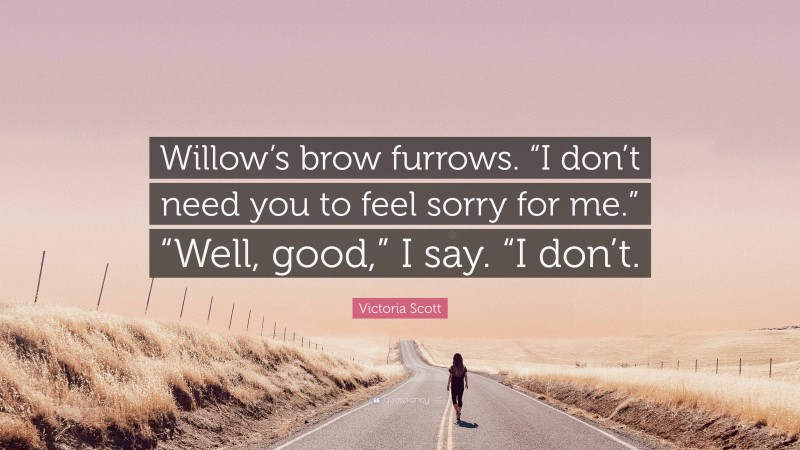 Victoria Scott Quote: “Willow’s brow furrows. “I don’t need you to feel sorry for me.” “Well, good,” I say. “I don’t.”