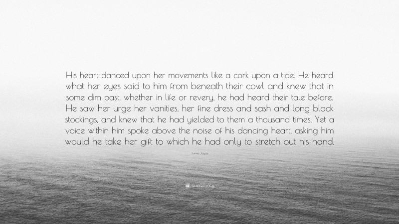 James Joyce Quote: “His heart danced upon her movements like a cork upon a tide. He heard what her eyes said to him from beneath their cowl and knew that in some dim past, whether in life or revery, he had heard their tale before. He saw her urge her vanities, her fine dress and sash and long black stockings, and knew that he had yielded to them a thousand times. Yet a voice within him spoke above the noise of his dancing heart, asking him would he take her gift to which he had only to stretch out his hand.”