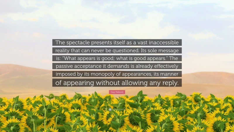 Guy Debord Quote: “The spectacle presents itself as a vast inaccessible reality that can never be questioned. Its sole message is: “What appears is good; what is good appears.” The passive acceptance it demands is already effectively imposed by its monopoly of appearances, its manner of appearing without allowing any reply.”