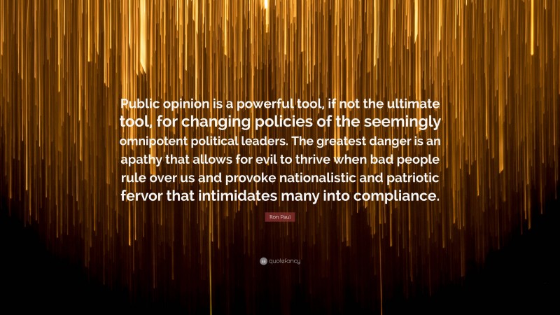 Ron Paul Quote: “Public opinion is a powerful tool, if not the ultimate tool, for changing policies of the seemingly omnipotent political leaders. The greatest danger is an apathy that allows for evil to thrive when bad people rule over us and provoke nationalistic and patriotic fervor that intimidates many into compliance.”