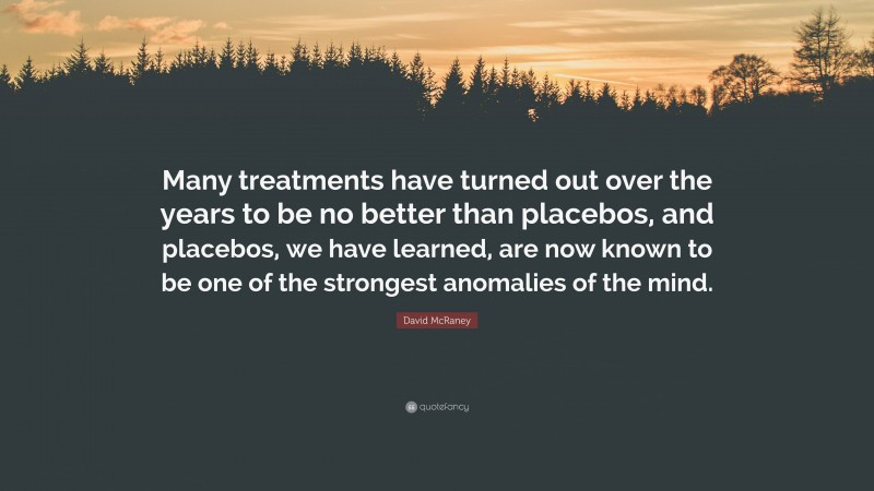 David McRaney Quote: “Many treatments have turned out over the years to be no better than placebos, and placebos, we have learned, are now known to be one of the strongest anomalies of the mind.”