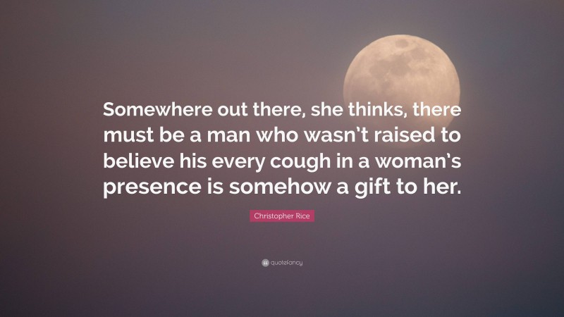 Christopher Rice Quote: “Somewhere out there, she thinks, there must be a man who wasn’t raised to believe his every cough in a woman’s presence is somehow a gift to her.”