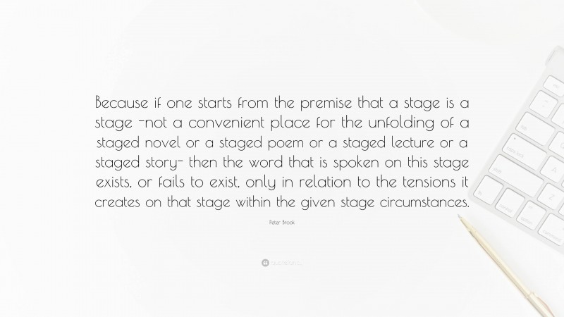 Peter Brook Quote: “Because if one starts from the premise that a stage is a stage -not a convenient place for the unfolding of a staged novel or a staged poem or a staged lecture or a staged story- then the word that is spoken on this stage exists, or fails to exist, only in relation to the tensions it creates on that stage within the given stage circumstances.”