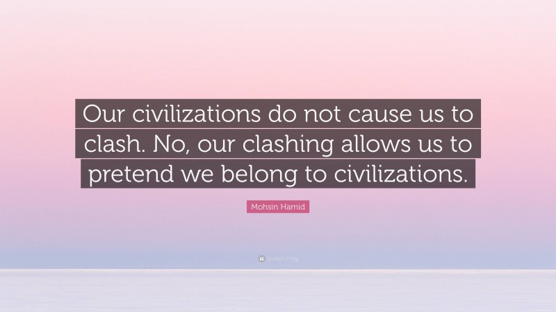 Mohsin Hamid Quote: “Our civilizations do not cause us to clash. No, our clashing allows us to pretend we belong to civilizations.”