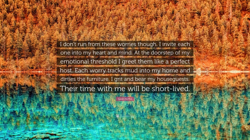 Sarah Noffke Quote: “I don’t run from these worries though. I invite each one into my heart and mind. At the doorstep of my emotional threshold I greet them like a perfect host. Each worry tracks mud into my home and dirties the furniture. I grit and bear my houseguests. Their time with me will be short-lived.”
