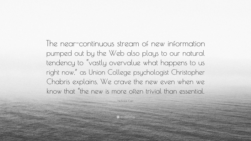 Nicholas Carr Quote: “The near-continuous stream of new information pumped out by the Web also plays to our natural tendency to “vastly overvalue what happens to us right now,” as Union College psychologist Christopher Chabris explains. We crave the new even when we know that “the new is more often trivial than essential.”