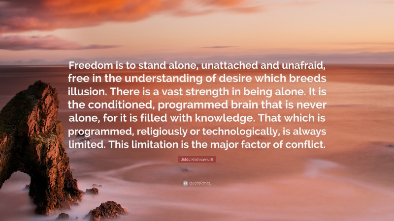 Jiddu Krishnamurti Quote: “Freedom is to stand alone, unattached and unafraid, free in the understanding of desire which breeds illusion. There is a vast strength in being alone. It is the conditioned, programmed brain that is never alone, for it is filled with knowledge. That which is programmed, religiously or technologically, is always limited. This limitation is the major factor of conflict.”