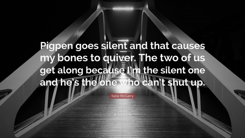 Katie McGarry Quote: “Pigpen goes silent and that causes my bones to quiver. The two of us get along because I’m the silent one and he’s the one who can’t shut up.”