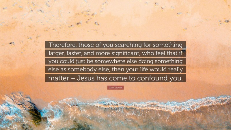 Zack Eswine Quote: “Therefore, those of you searching for something larger, faster, and more significant, who feel that if you could just be somewhere else doing something else as somebody else, then your life would really matter – Jesus has come to confound you.”