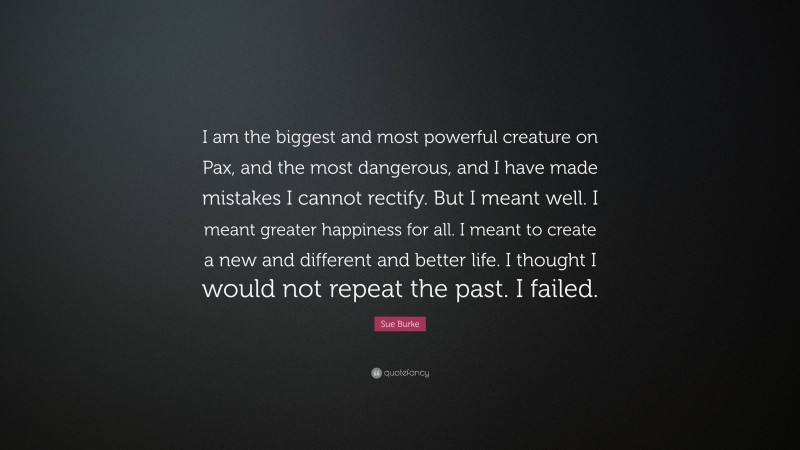 Sue Burke Quote: “I am the biggest and most powerful creature on Pax, and the most dangerous, and I have made mistakes I cannot rectify. But I meant well. I meant greater happiness for all. I meant to create a new and different and better life. I thought I would not repeat the past. I failed.”