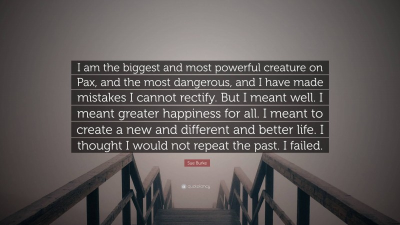 Sue Burke Quote: “I am the biggest and most powerful creature on Pax, and the most dangerous, and I have made mistakes I cannot rectify. But I meant well. I meant greater happiness for all. I meant to create a new and different and better life. I thought I would not repeat the past. I failed.”