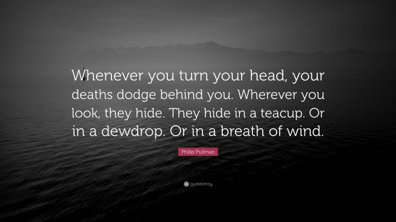 Philip Pullman Quote: “Whenever you turn your head, your deaths dodge behind you. Wherever you look, they hide. They hide in a teacup. Or in a dewdrop. Or in a breath of wind.”