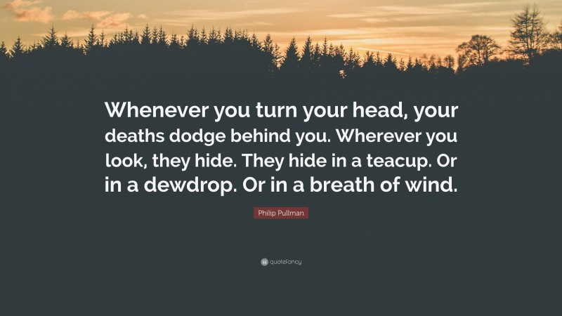 Philip Pullman Quote: “Whenever you turn your head, your deaths dodge behind you. Wherever you look, they hide. They hide in a teacup. Or in a dewdrop. Or in a breath of wind.”