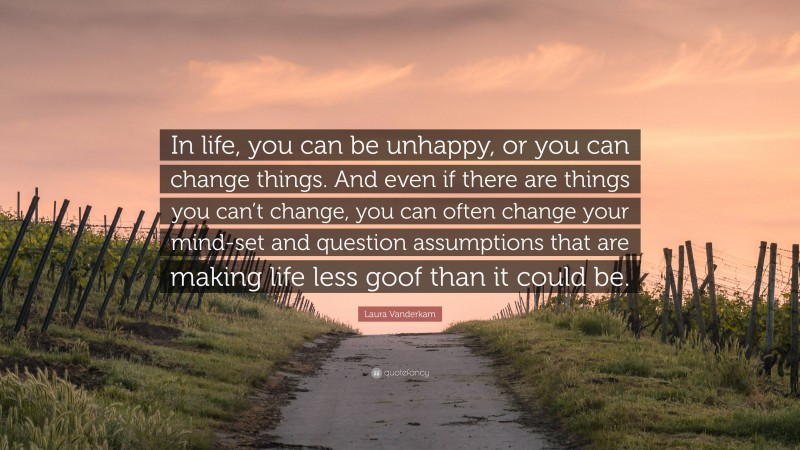 Laura Vanderkam Quote: “In life, you can be unhappy, or you can change things. And even if there are things you can’t change, you can often change your mind-set and question assumptions that are making life less goof than it could be.”