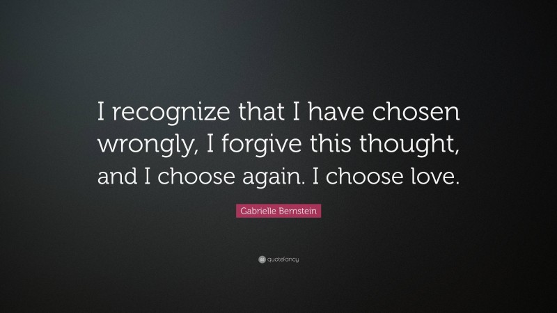Gabrielle Bernstein Quote: “I recognize that I have chosen wrongly, I forgive this thought, and I choose again. I choose love.”