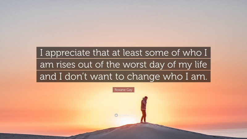 Roxane Gay Quote: “I appreciate that at least some of who I am rises out of the worst day of my life and I don’t want to change who I am.”