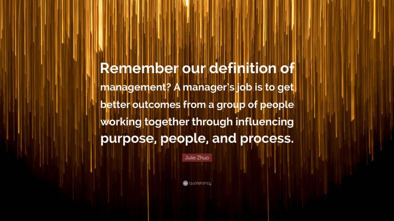 Julie Zhuo Quote: “Remember our definition of management? A manager’s job is to get better outcomes from a group of people working together through influencing purpose, people, and process.”