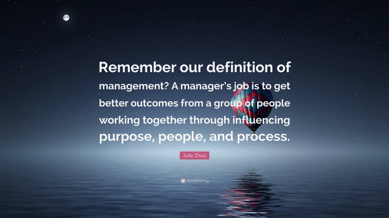 Julie Zhuo Quote: “Remember our definition of management? A manager’s job is to get better outcomes from a group of people working together through influencing purpose, people, and process.”