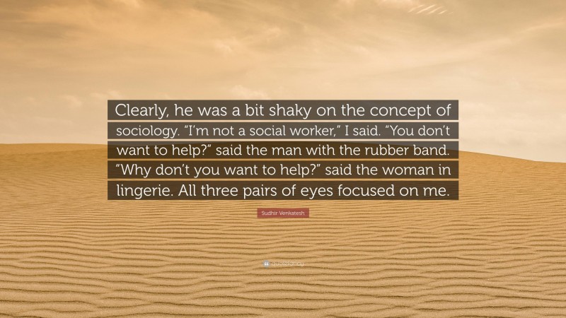 Sudhir Venkatesh Quote: “Clearly, he was a bit shaky on the concept of sociology. “I’m not a social worker,” I said. “You don’t want to help?” said the man with the rubber band. “Why don’t you want to help?” said the woman in lingerie. All three pairs of eyes focused on me.”