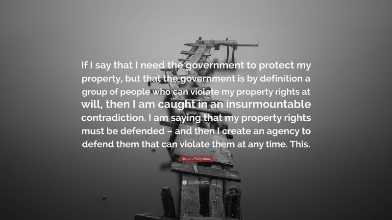 Stefan Molyneux Quote: “If I say that I need the government to protect my property, but that the government is by definition a group of people who can violate my property rights at will, then I am caught in an insurmountable contradiction. I am saying that my property rights must be defended – and then I create an agency to defend them that can violate them at any time. This.”