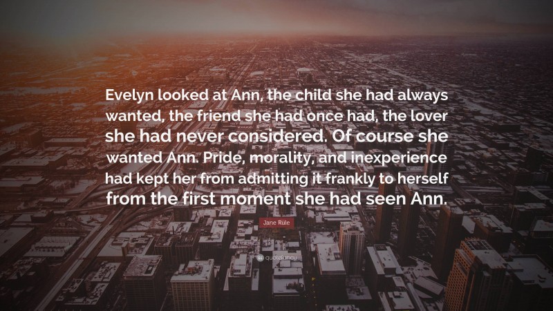 Jane Rule Quote: “Evelyn looked at Ann, the child she had always wanted, the friend she had once had, the lover she had never considered. Of course she wanted Ann. Pride, morality, and inexperience had kept her from admitting it frankly to herself from the first moment she had seen Ann.”