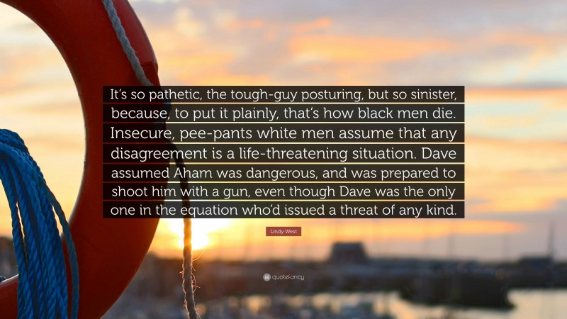 Lindy West Quote: “It’s so pathetic, the tough-guy posturing, but so sinister, because, to put it plainly, that’s how black men die. Insecure, pee-pants white men assume that any disagreement is a life-threatening situation. Dave assumed Aham was dangerous, and was prepared to shoot him with a gun, even though Dave was the only one in the equation who’d issued a threat of any kind.”