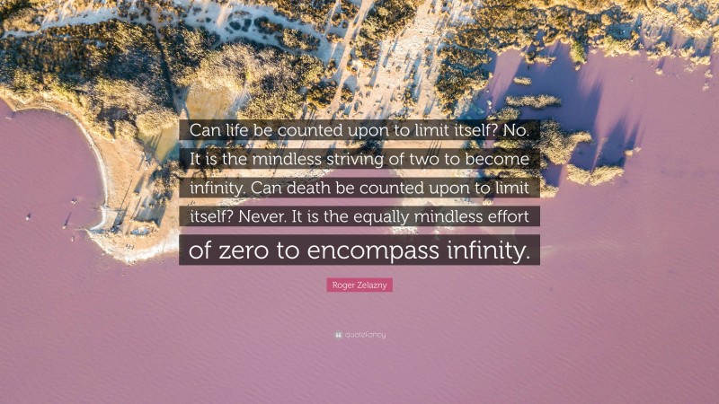 Roger Zelazny Quote: “Can life be counted upon to limit itself? No. It is the mindless striving of two to become infinity. Can death be counted upon to limit itself? Never. It is the equally mindless effort of zero to encompass infinity.”