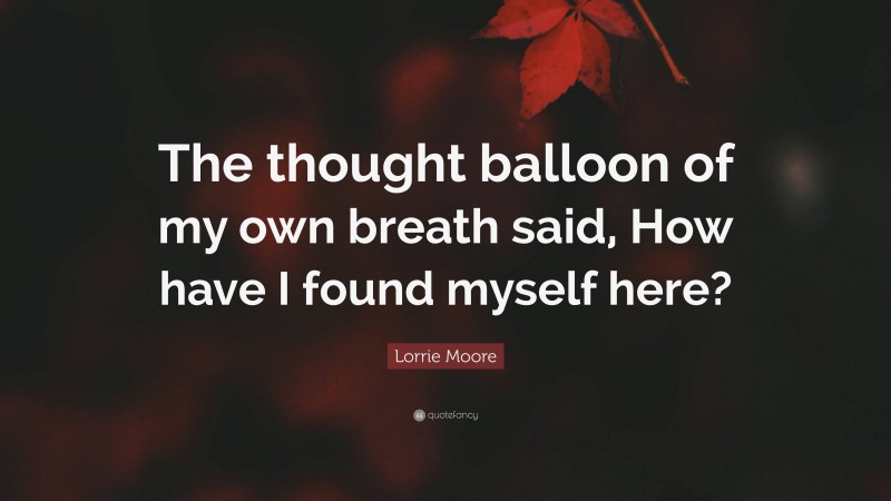 Lorrie Moore Quote: “The thought balloon of my own breath said, How have I found myself here?”