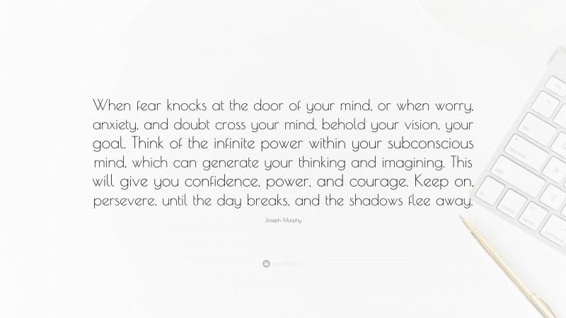 Joseph Murphy Quote: “When fear knocks at the door of your mind, or when worry, anxiety, and doubt cross your mind, behold your vision, your goal. Think of the infinite power within your subconscious mind, which can generate your thinking and imagining. This will give you confidence, power, and courage. Keep on, persevere, until the day breaks, and the shadows flee away.”