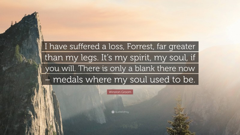 Winston Groom Quote: “I have suffered a loss, Forrest, far greater than my legs. It’s my spirit, my soul, if you will. There is only a blank there now – medals where my soul used to be.”