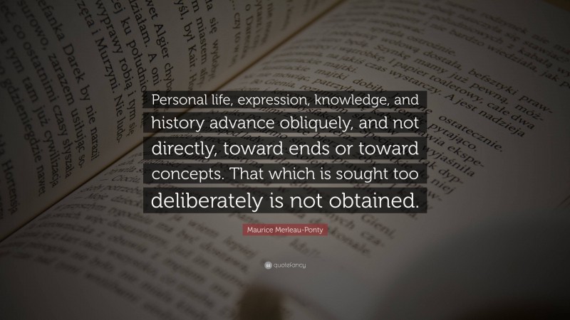 Maurice Merleau-Ponty Quote: “Personal life, expression, knowledge, and history advance obliquely, and not directly, toward ends or toward concepts. That which is sought too deliberately is not obtained.”