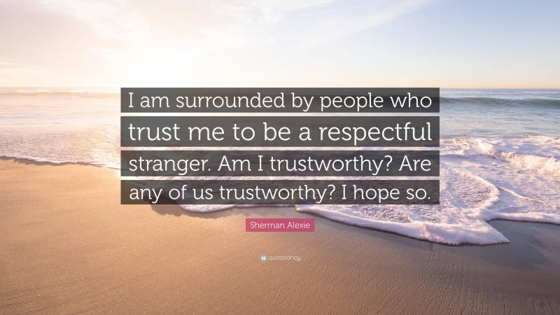 Sherman Alexie Quote: “I am surrounded by people who trust me to be a respectful stranger. Am I trustworthy? Are any of us trustworthy? I hope so.”