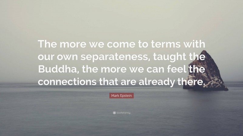 Mark Epstein Quote: “The more we come to terms with our own separateness, taught the Buddha, the more we can feel the connections that are already there.”