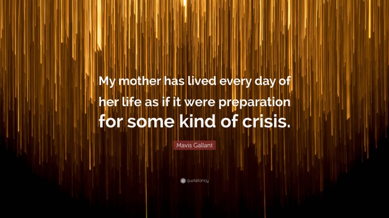 Mavis Gallant Quote: “My mother has lived every day of her life as if it were preparation for some kind of crisis.”