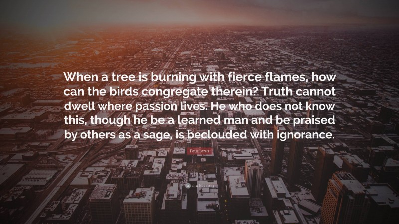 Paul Carus Quote: “When a tree is burning with fierce flames, how can the birds congregate therein? Truth cannot dwell where passion lives. He who does not know this, though he be a learned man and be praised by others as a sage, is beclouded with ignorance.”