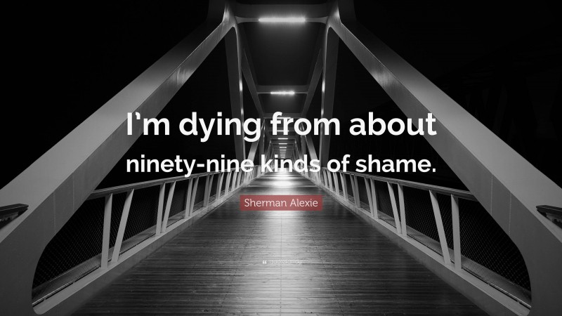 Sherman Alexie Quote: “I’m dying from about ninety-nine kinds of shame.”